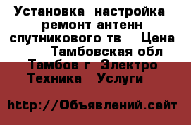 Установка, настройка, ремонт антенн спутникового тв. › Цена ­ 500 - Тамбовская обл., Тамбов г. Электро-Техника » Услуги   